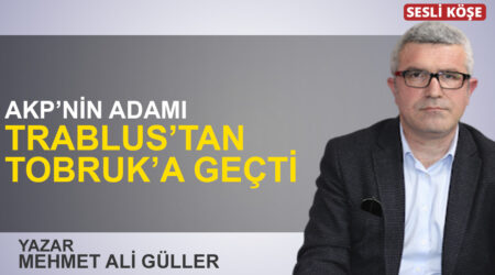 Mehmet Ali Güller: “AKP’nin adamı Trablus’tan Tobruk’a geçti”