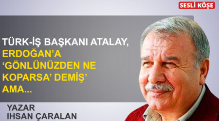 İhsan Çaralan: “Türk- İş Başkanı Atalay, Erdoğan’a ‘gönlünüzden ne koparsa’ demiş! ama…”