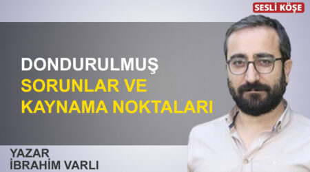 İbrahim Varlı: “Dondurulmuş sorunlar ve kaynama noktaları”